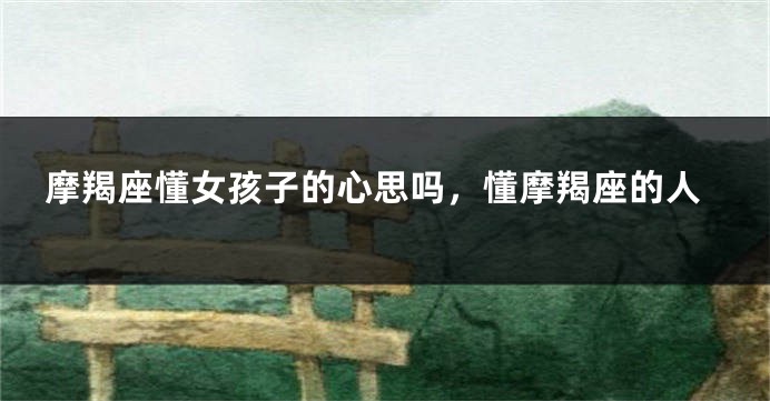 摩羯座懂女孩子的心思吗，懂摩羯座的人