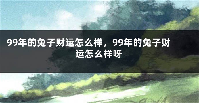 99年的兔子财运怎么样，99年的兔子财运怎么样呀