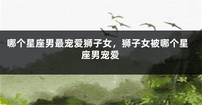 哪个星座男最宠爱狮子女，狮子女被哪个星座男宠爱