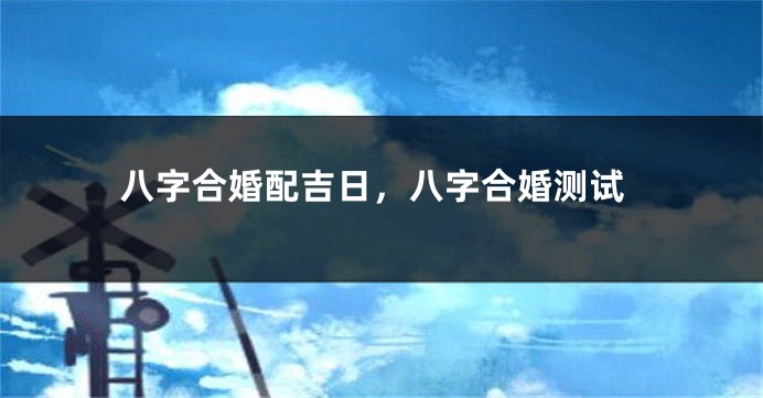 八字合婚配吉日，八字合婚测试