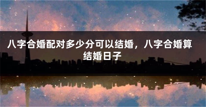 八字合婚配对多少分可以结婚，八字合婚算结婚日子