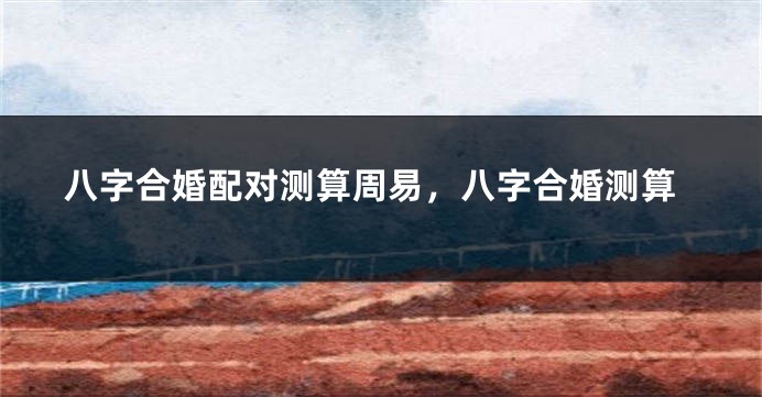 八字合婚配对测算周易，八字合婚测算