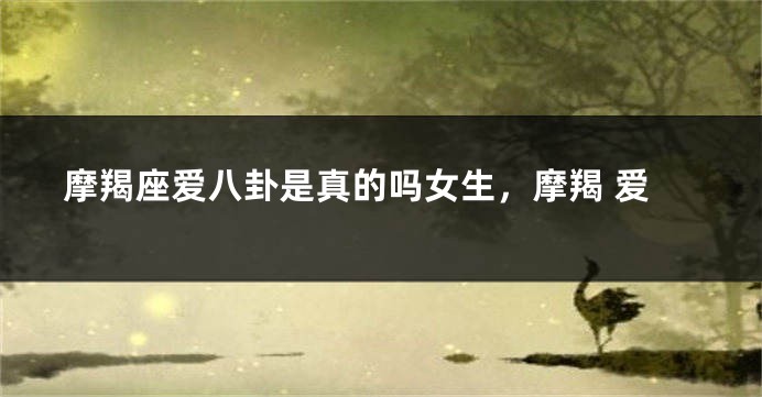 摩羯座爱八卦是真的吗女生，摩羯 爱