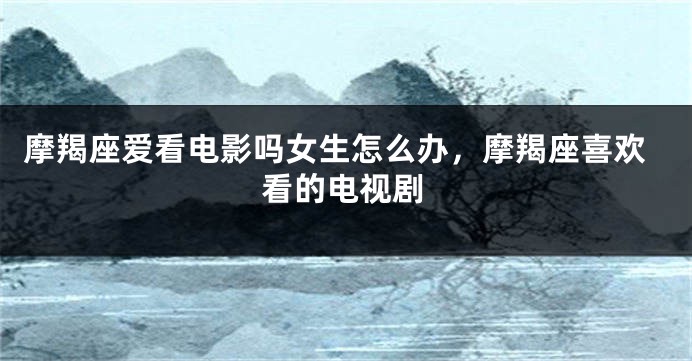 摩羯座爱看电影吗女生怎么办，摩羯座喜欢看的电视剧