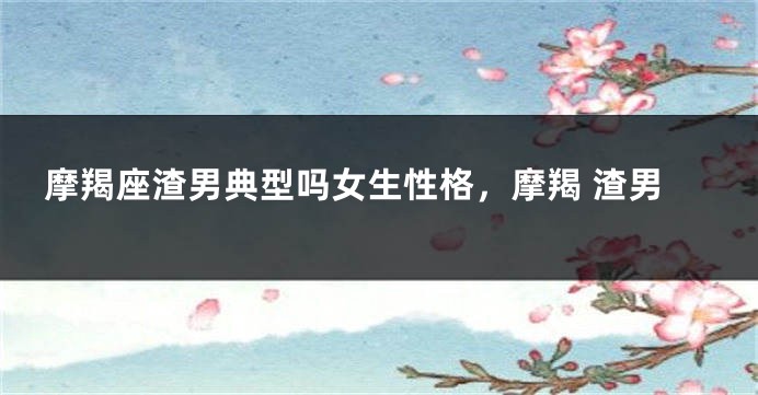 摩羯座渣男典型吗女生性格，摩羯 渣男