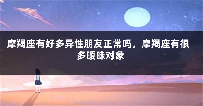 摩羯座有好多异性朋友正常吗，摩羯座有很多暧昧对象