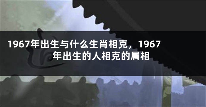 1967年出生与什么生肖相克，1967年出生的人相克的属相