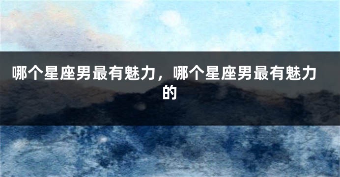 哪个星座男最有魅力，哪个星座男最有魅力的