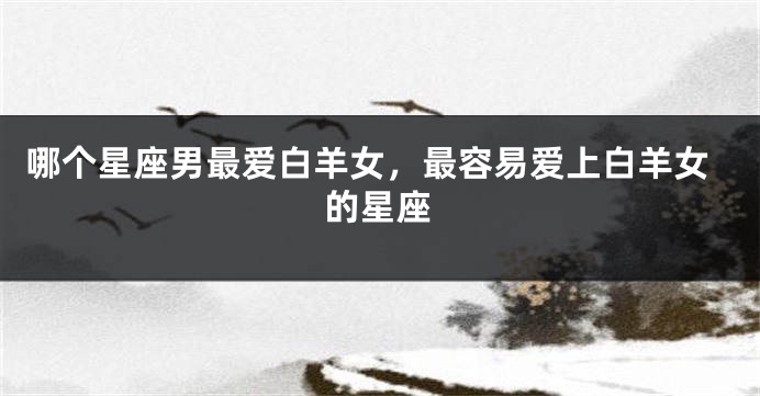 哪个星座男最爱白羊女，最容易爱上白羊女的星座
