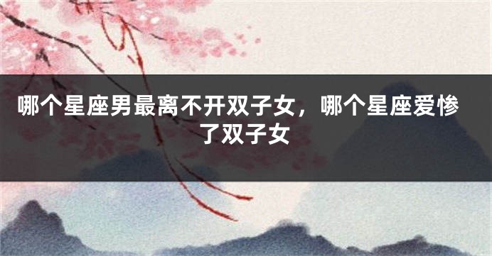哪个星座男最离不开双子女，哪个星座爱惨了双子女