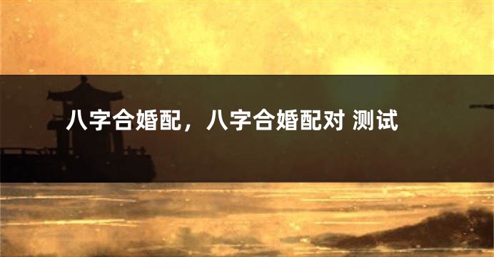 八字合婚配，八字合婚配对 测试