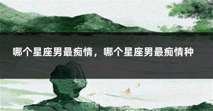 哪个星座男最痴情,哪个星座男最痴情种