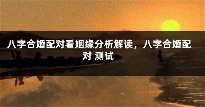 八字合婚配对看姻缘分析解读，八字合婚配对 测试