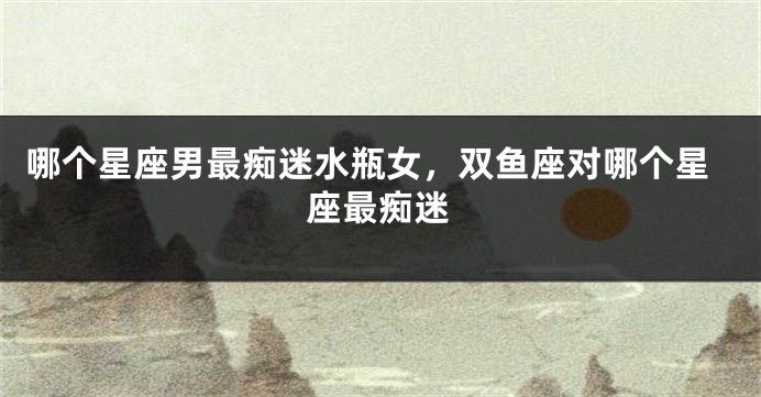 哪个星座男最痴迷水瓶女，双鱼座对哪个星座最痴迷