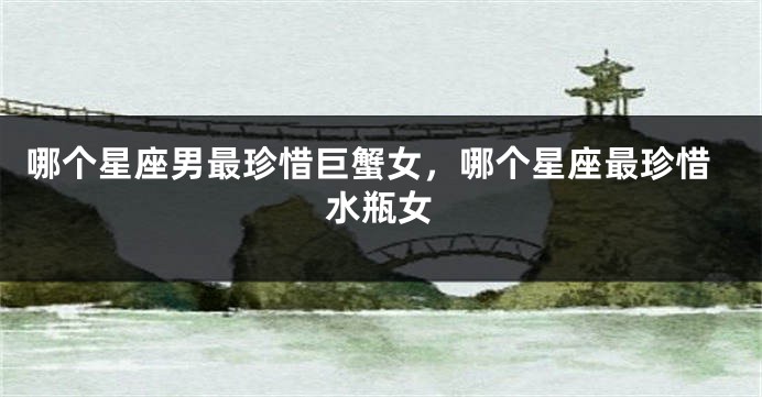 哪个星座男最珍惜巨蟹女，哪个星座最珍惜水瓶女