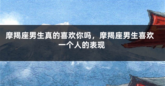 摩羯座男生真的喜欢你吗，摩羯座男生喜欢一个人的表现