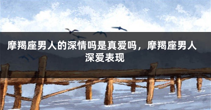 摩羯座男人的深情吗是真爱吗，摩羯座男人深爱表现