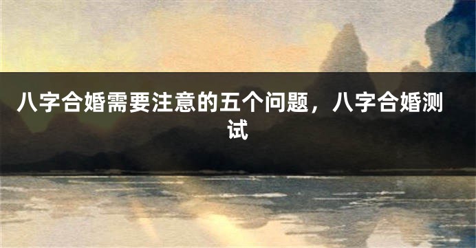 八字合婚需要注意的五个问题，八字合婚测试