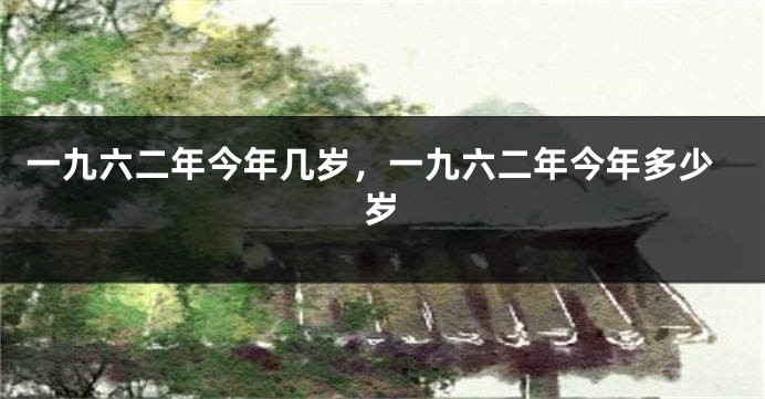 一九六二年今年几岁，一九六二年今年多少岁