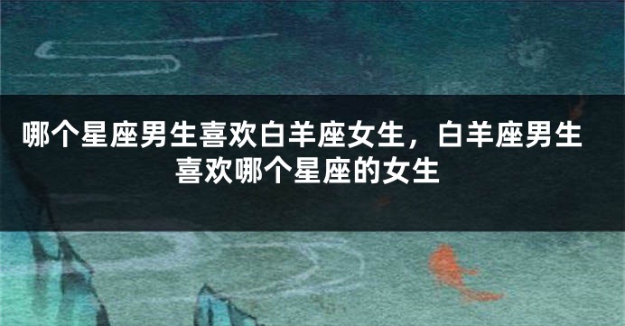 哪个星座男生喜欢白羊座女生，白羊座男生喜欢哪个星座的女生