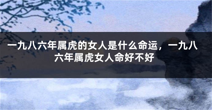 一九八六年属虎的女人是什么命运，一九八六年属虎女人命好不好