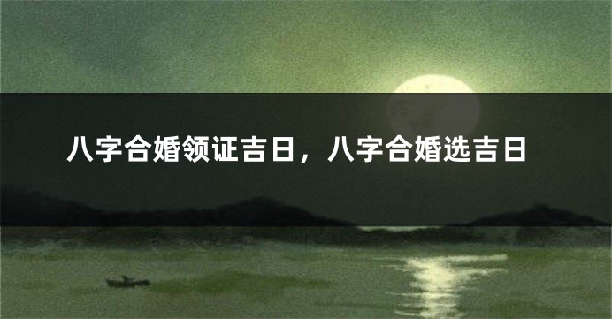 八字合婚领证吉日，八字合婚选吉日