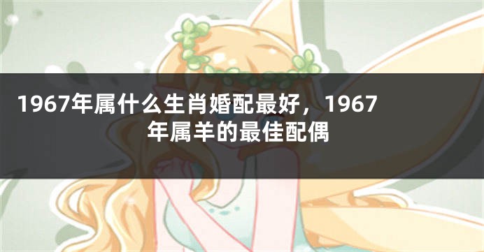 1967年属什么生肖婚配最好,1967年属羊的最佳配偶