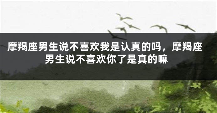 摩羯座男生说不喜欢我是认真的吗，摩羯座男生说不喜欢你了是真的嘛