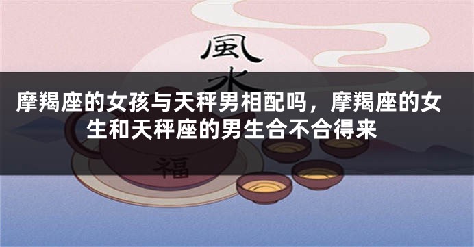 摩羯座的女孩与天秤男相配吗，摩羯座的女生和天秤座的男生合不合得来