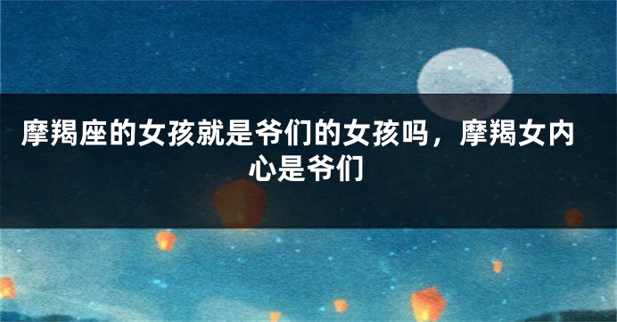 摩羯座的女孩就是爷们的女孩吗，摩羯女内心是爷们