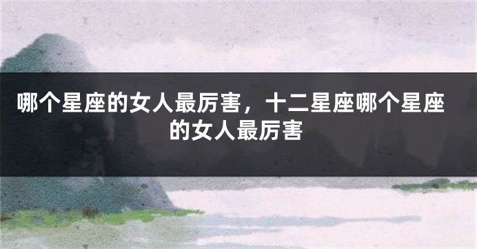 哪个星座的女人最厉害，十二星座哪个星座的女人最厉害