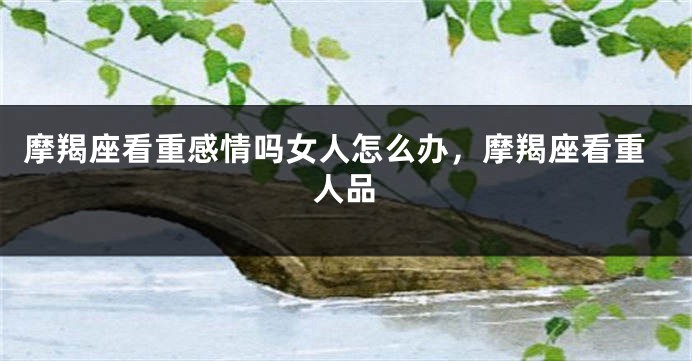 摩羯座看重感情吗女人怎么办，摩羯座看重人品