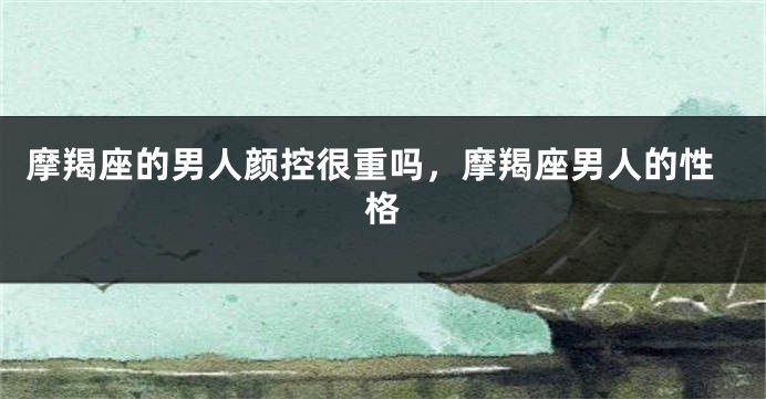 摩羯座的男人颜控很重吗，摩羯座男人的性格