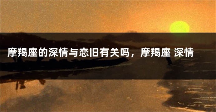 摩羯座的深情与恋旧有关吗，摩羯座 深情