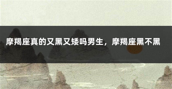 摩羯座真的又黑又矮吗男生，摩羯座黑不黑