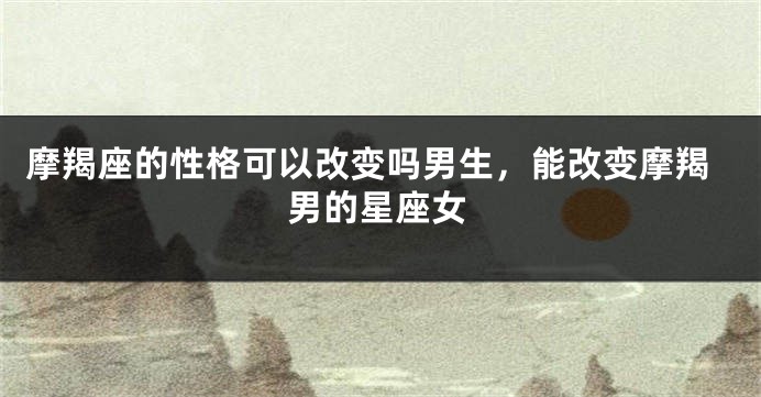 摩羯座的性格可以改变吗男生，能改变摩羯男的星座女