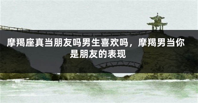 摩羯座真当朋友吗男生喜欢吗，摩羯男当你是朋友的表现