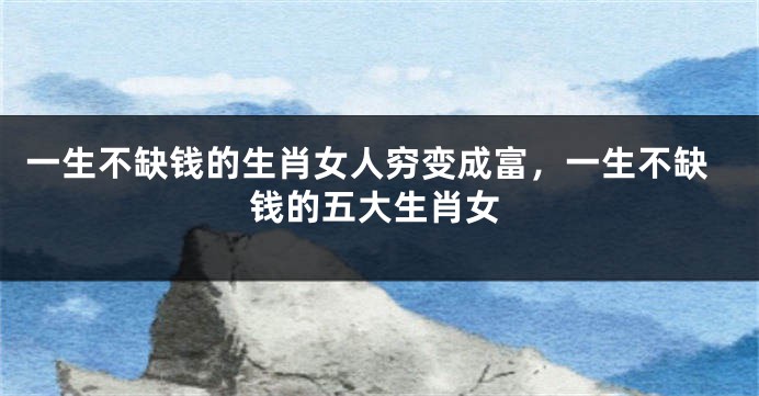 一生不缺钱的生肖女人穷变成富，一生不缺钱的五大生肖女