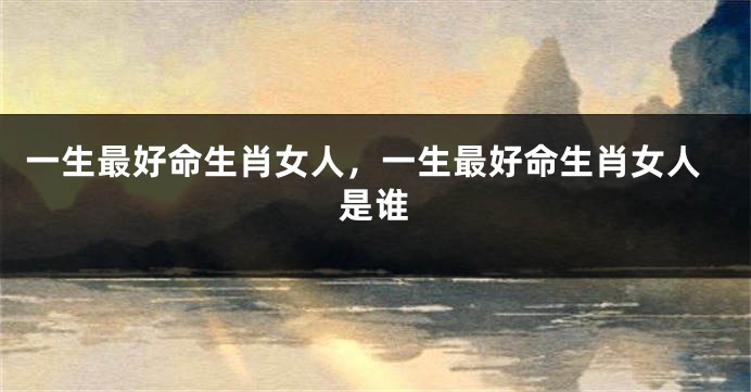 一生最好命生肖女人，一生最好命生肖女人是谁