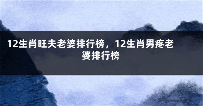 12生肖旺夫老婆排行榜，12生肖男疼老婆排行榜