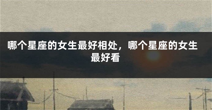 哪个星座的女生最好相处，哪个星座的女生最好看