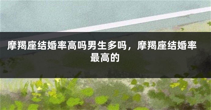 摩羯座结婚率高吗男生多吗，摩羯座结婚率最高的