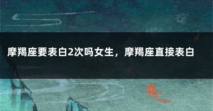 摩羯座要表白2次吗女生，摩羯座直接表白