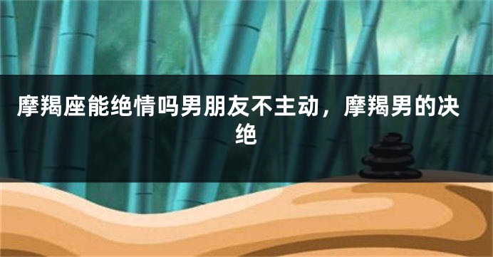 摩羯座能绝情吗男朋友不主动，摩羯男的决绝