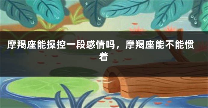 摩羯座能操控一段感情吗，摩羯座能不能惯着