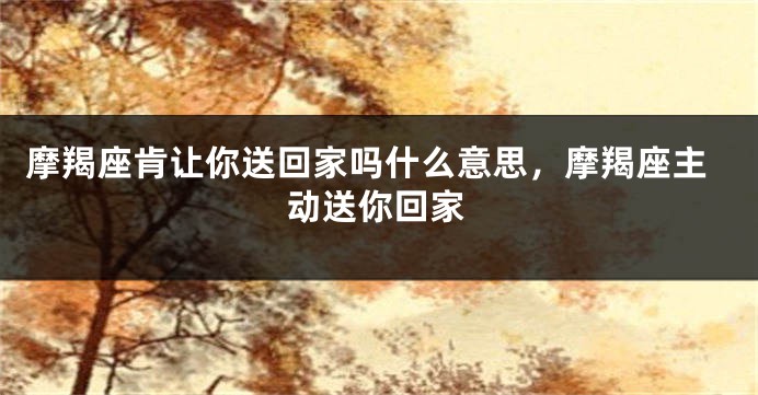 摩羯座肯让你送回家吗什么意思，摩羯座主动送你回家