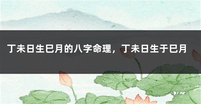 丁未日生巳月的八字命理，丁未日生于巳月