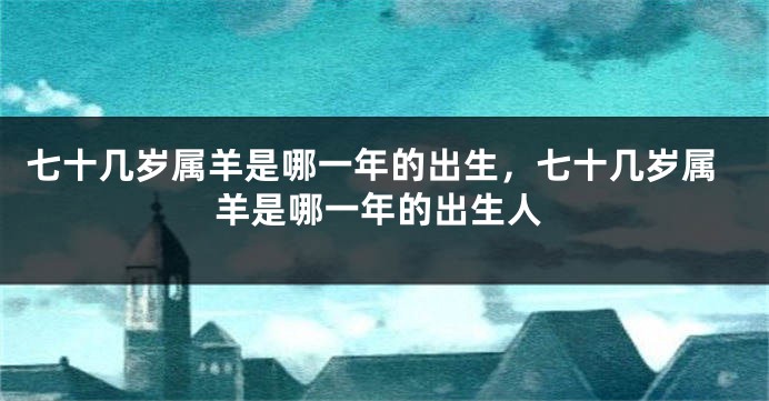 七十几岁属羊是哪一年的出生，七十几岁属羊是哪一年的出生人