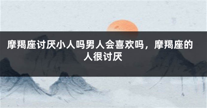 摩羯座讨厌小人吗男人会喜欢吗，摩羯座的人很讨厌