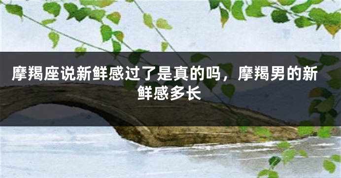 摩羯座说新鲜感过了是真的吗，摩羯男的新鲜感多长